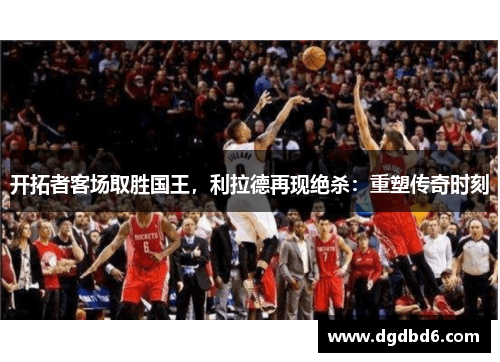 开拓者客场取胜国王，利拉德再现绝杀：重塑传奇时刻