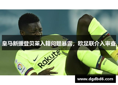 皇马新援登贝莱入籍问题暴露，欧足联介入审查