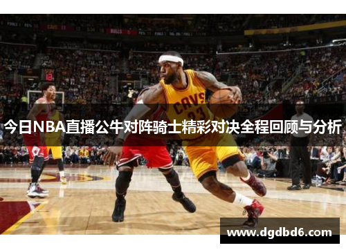 今日NBA直播公牛对阵骑士精彩对决全程回顾与分析