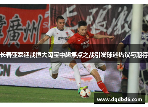 长春亚泰迎战恒大淘宝中超焦点之战引发球迷热议与期待
