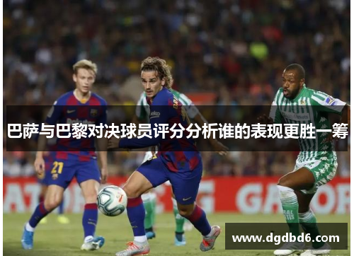 巴萨与巴黎对决球员评分分析谁的表现更胜一筹
