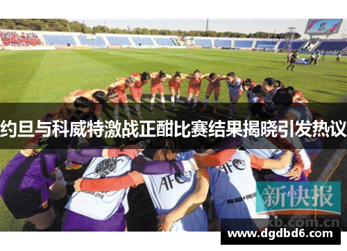 约旦与科威特激战正酣比赛结果揭晓引发热议